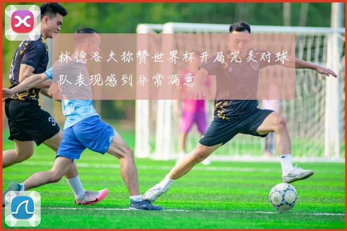 林德洛夫称赞世界杯开局完美对球队表现感到非常满意