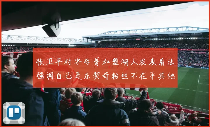 张卫平对字母哥加盟湖人发表看法强调自己是东契奇粉丝不在乎其他球员动态