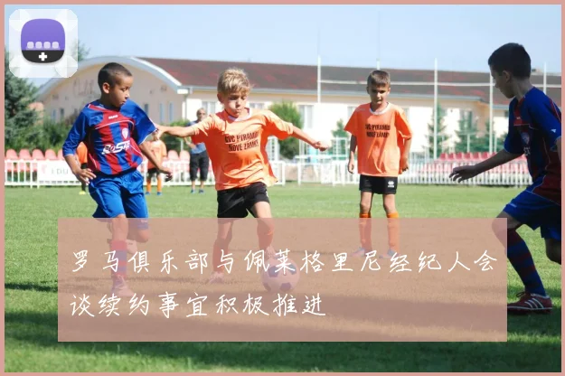 罗马俱乐部与佩莱格里尼经纪人会谈续约事宜积极推进