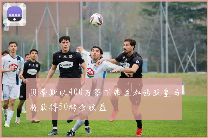 贝蒂斯以400万签下弗兰加西亚皇马将获得50转会收益