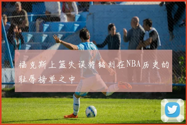 福克斯上篮失误将铭刻在NBA历史的耻辱榜单之中