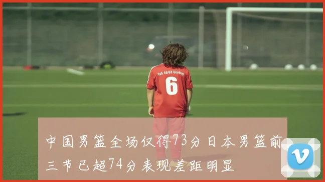 中国男篮全场仅得73分日本男篮前三节已超74分表现差距明显